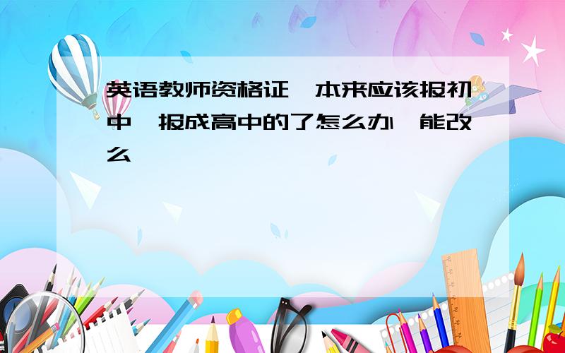 英语教师资格证,本来应该报初中,报成高中的了怎么办,能改么