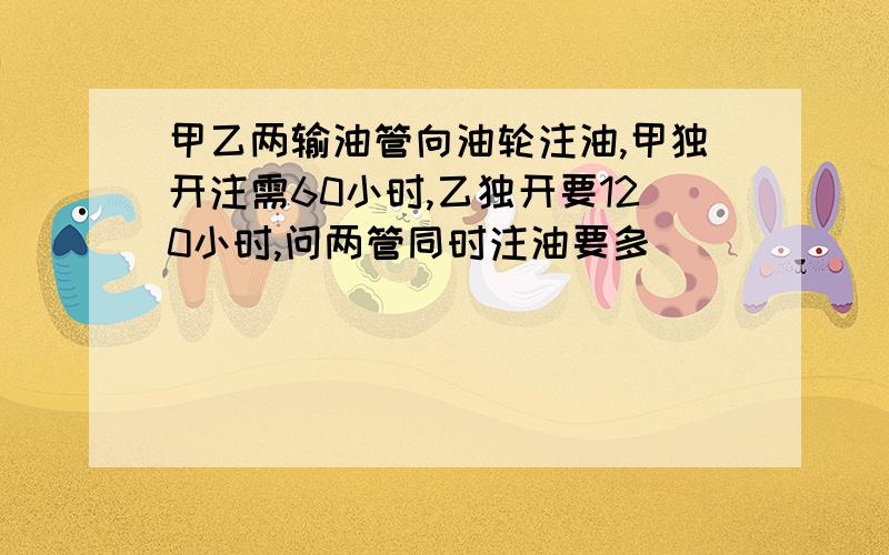 甲乙两输油管向油轮注油,甲独开注需60小时,乙独开要120小时,问两管同时注油要多