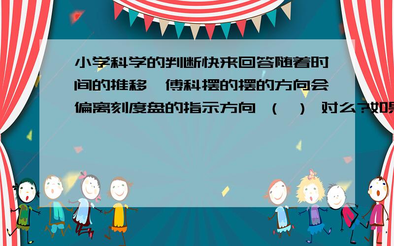 小学科学的判断快来回答随着时间的推移,傅科摆的摆的方向会偏离刻度盘的指示方向 （ ） 对么?如果对,请说明原因 错,也请说明原因知道的朋友请回答