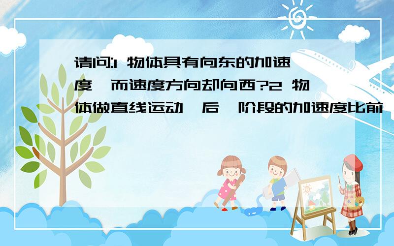 请问:1 物体具有向东的加速度,而速度方向却向西?2 物体做直线运动,后一阶段的加速度比前一阶段小,但速度却比前一阶段的大?请指点迷津,P.S如果会出现,请举例,