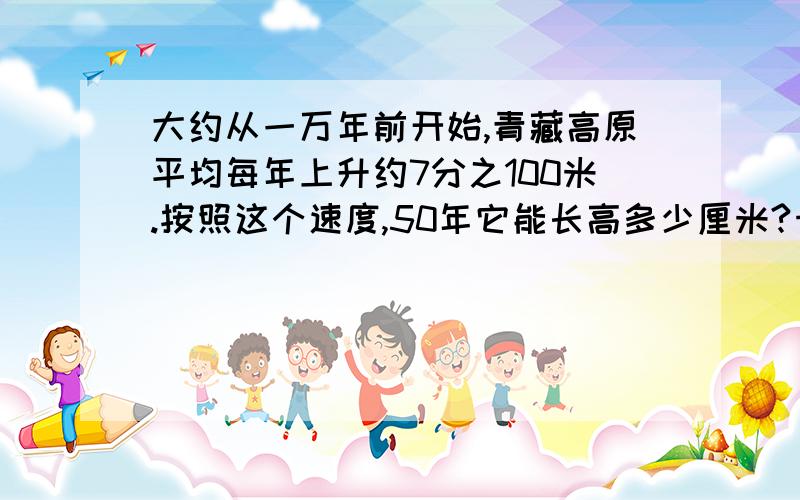 大约从一万年前开始,青藏高原平均每年上升约7分之100米.按照这个速度,50年它能长高多少厘米?十万火急,不许给我一复制粘贴就完了.要写出计算过程,不然休想获得这5分悬赏分!不过让妙酒来