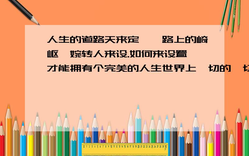 人生的道路天来定,一路上的崎岖,婉转人来设.如何来设置,才能拥有个完美的人生世界上一切的一切是虚设 朦胧...只有想象,寄予心灵一点安慰