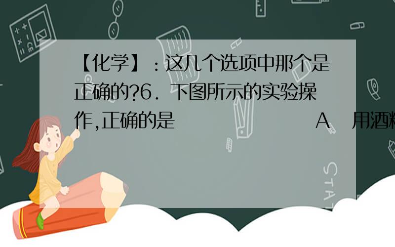 【化学】：这几个选项中那个是正确的?6．下图所示的实验操作,正确的是                   A   用酒精灯点燃就酒精灯B 稀释浓硫酸时用城防浓硫酸的试剂瓶紧贴着玻璃棒引入水中C量取液体时俯