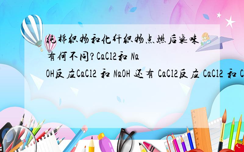 纯棉织物和化纤织物点燃后气味有何不同?CaCl2和 NaOH反应CaCl2 和 NaOH 还有 CaCl2反应 CaCl2 和 CaCl2 反应CaCl2过量,各个反应过后再分别滴酚酞问各个现象有什么不同?一种不可燃气体,一种可燃气体