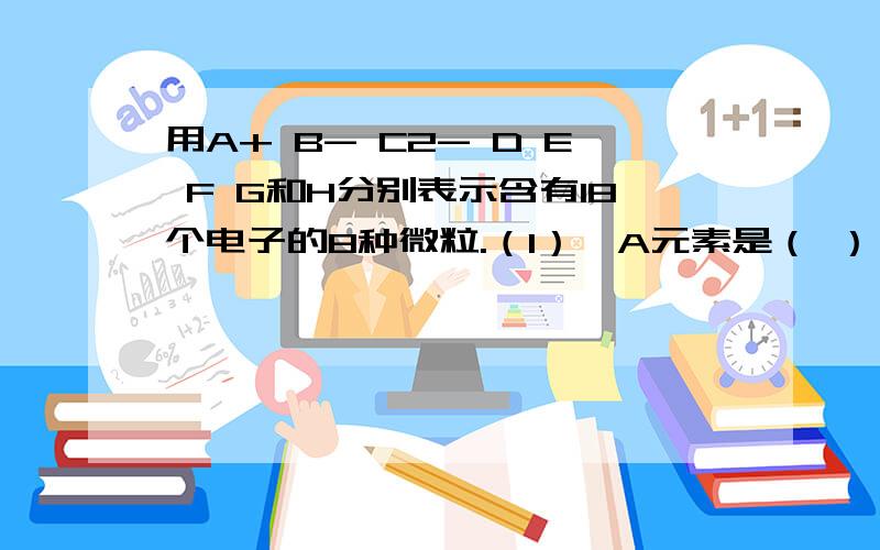 用A+ B- C2- D E F G和H分别表示含有18个电子的8种微粒.（1）,A元素是（ ）,B元素是（ ）,C元素是（ ）.（2）D是俩两种元素构成的双原子分子,分子式是（ ）.（3）E是所含18个电子的微粒中氧化能