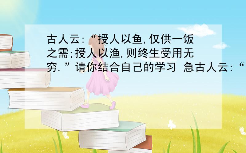 古人云:“授人以鱼,仅供一饭之需;授人以渔,则终生受用无穷.”请你结合自己的学习 急古人云:“授人以鱼,仅供一饭之需;授人以渔,则终生受用无穷.”请你结合自己的学习实践,谈谈你对这句