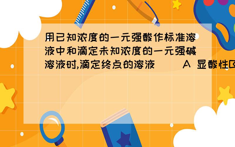 用已知浓度的一元强酸作标准溶液中和滴定未知浓度的一元强碱溶液时,滴定终点的溶液（ ）A 显酸性B 显碱性C 显中性D 酸碱性无法判断用标准的NaOH溶液滴定未知浓度的盐酸（放锥形瓶中）