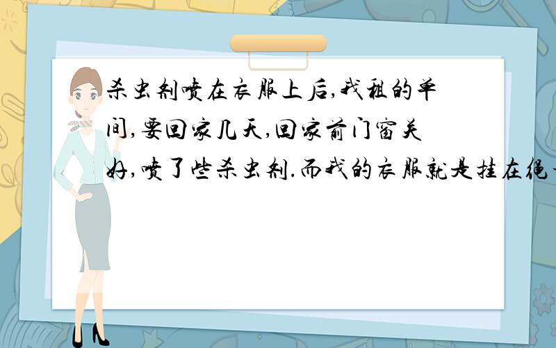 杀虫剂喷在衣服上后,我租的单间,要回家几天,回家前门窗关好,喷了些杀虫剂.而我的衣服就是挂在绳子上.我三四天回来后再开门窗透风.请问我的衣服用不用重新洗呀.还有被子..