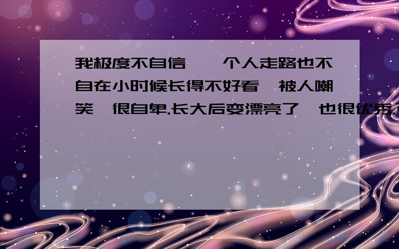 我极度不自信,一个人走路也不自在小时候长得不好看,被人嘲笑,很自卑.长大后变漂亮了,也很优秀.可内心还是极度的自卑.不敢在讲台上讲话发言,害怕别人的关注,害怕不被认可接受,害怕被人