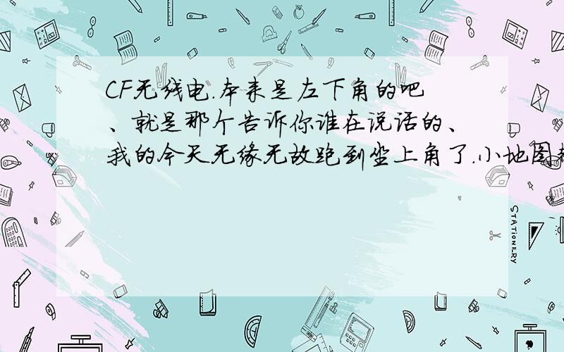 CF无线电.本来是左下角的吧、就是那个告诉你谁在说话的、我的今天无缘无故跑到坐上角了.小地图都挡住了.请问怎么更改无线电的位置.