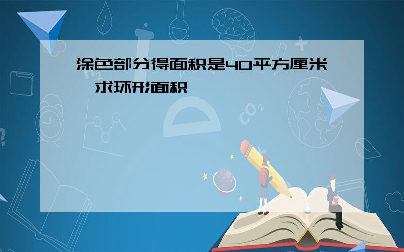 涂色部分得面积是40平方厘米,求环形面积