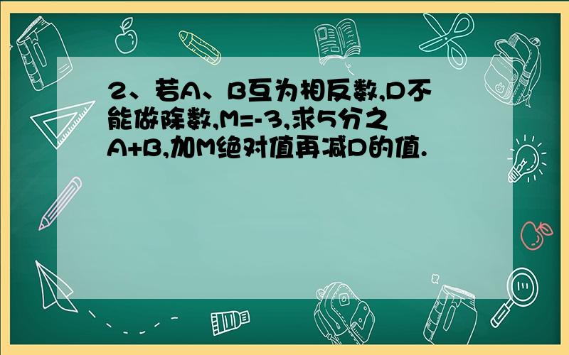 2、若A、B互为相反数,D不能做除数,M=-3,求5分之A+B,加M绝对值再减D的值.