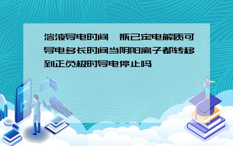 溶液导电时间一瓶已定电解质可导电多长时间当阴阳离子都转移到正负极时导电停止吗