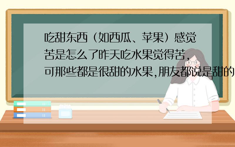 吃甜东西（如西瓜、苹果）感觉苦是怎么了昨天吃水果觉得苦,可那些都是很甜的水果,朋友都说是甜的,为什么我吃下去后觉得是苦的呢?又不是真的苦,是那种甜到发苦的感觉.除了水果,像一些