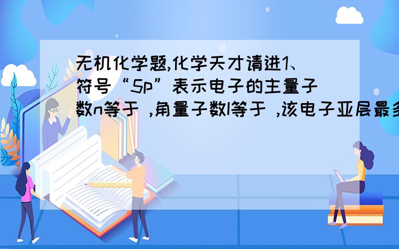 无机化学题,化学天才请进1、符号“5p”表示电子的主量子数n等于 ,角量子数I等于 ,该电子亚层最多可以有 种空间取向,该电子亚层最多可容纳 个电子.2、配位化合物[Co(NH3)4(H2O)2]Cl3的内界是 ,