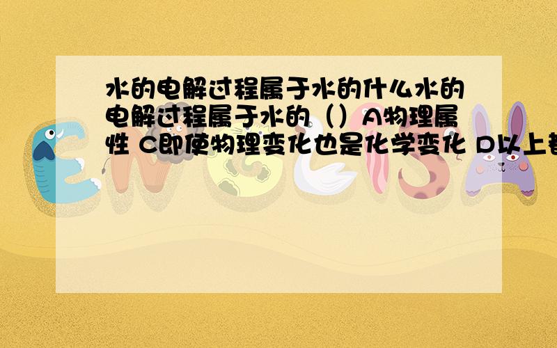 水的电解过程属于水的什么水的电解过程属于水的（）A物理属性 C即使物理变化也是化学变化 D以上都不是