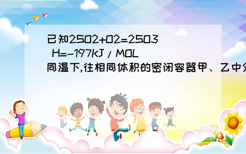 已知2SO2+O2=2SO3 H=-197KJ/MOL 同温下,往相同体积的密闭容器甲、乙中分别充入2MOLSO2、1MOLO2和1MOLSO2 1MOLSO3 0.5MOLO2,当他们分别达到平衡时放出的热量为Q1KJ和Q2KJ,则下列比较正确的是：A Q2=1/2Q1=98.5 BQ2=