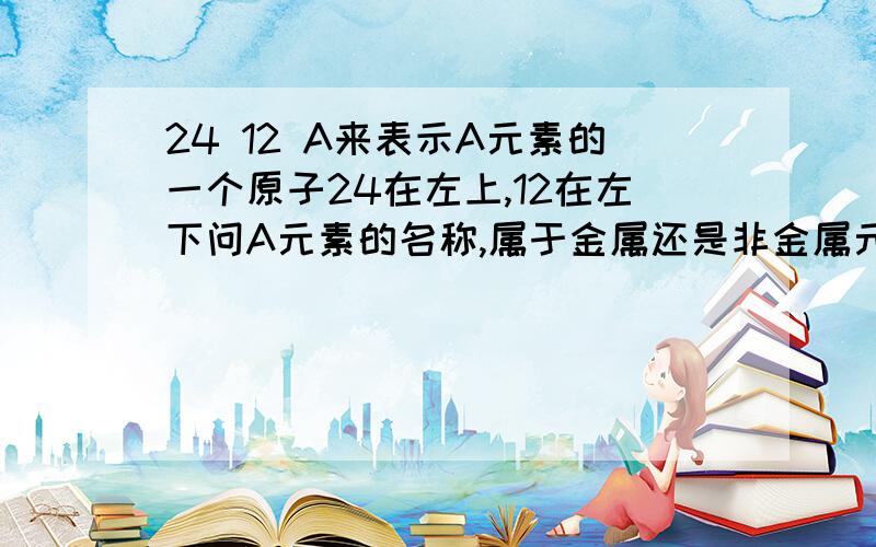 24 12 A来表示A元素的一个原子24在左上,12在左下问A元素的名称,属于金属还是非金属元素如A元素有另两种原子,核内中子数为13、14,则质量数为?这两种原子是什么关系?他们结构上的差异?今晚要