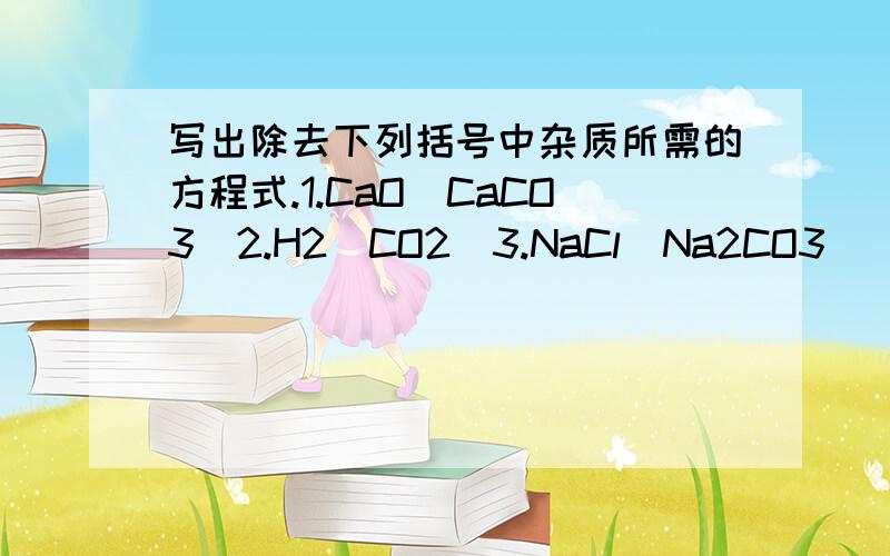 写出除去下列括号中杂质所需的方程式.1.CaO（CaCO3）2.H2（CO2）3.NaCl(Na2CO3)