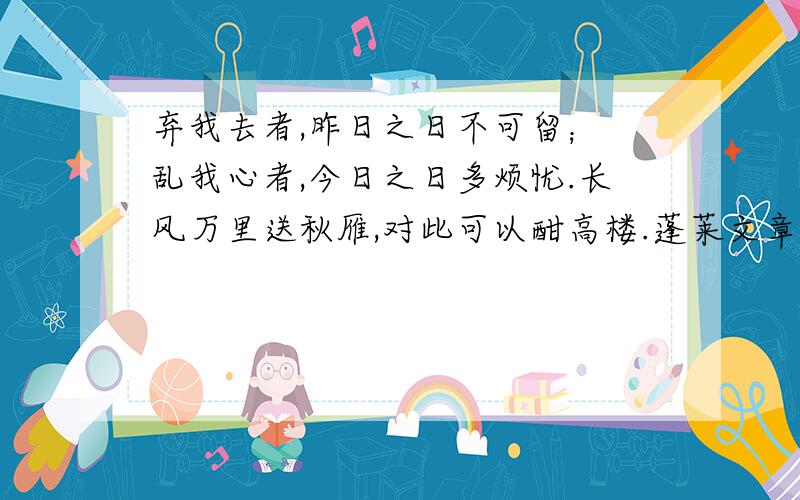 弃我去者,昨日之日不可留； 乱我心者,今日之日多烦忧.长风万里送秋雁,对此可以酣高楼.蓬莱文章建安