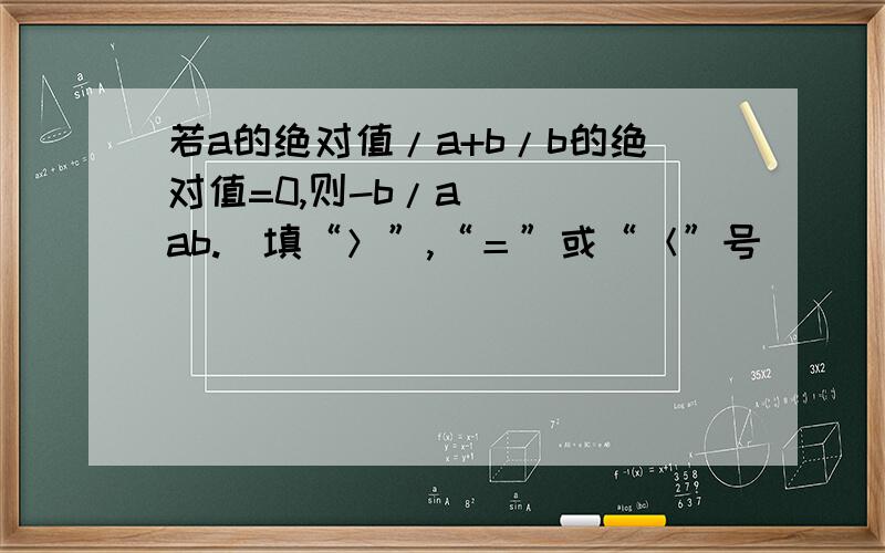 若a的绝对值/a+b/b的绝对值=0,则-b/a____ab.（填“＞”,“＝”或“＜”号）