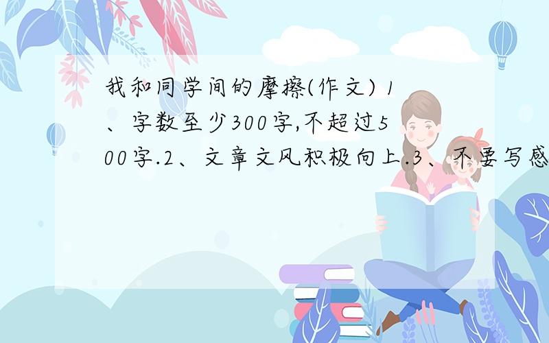 我和同学间的摩擦(作文) 1、字数至少300字,不超过500字.2、文章文风积极向上.3、不要写感受,以记叙