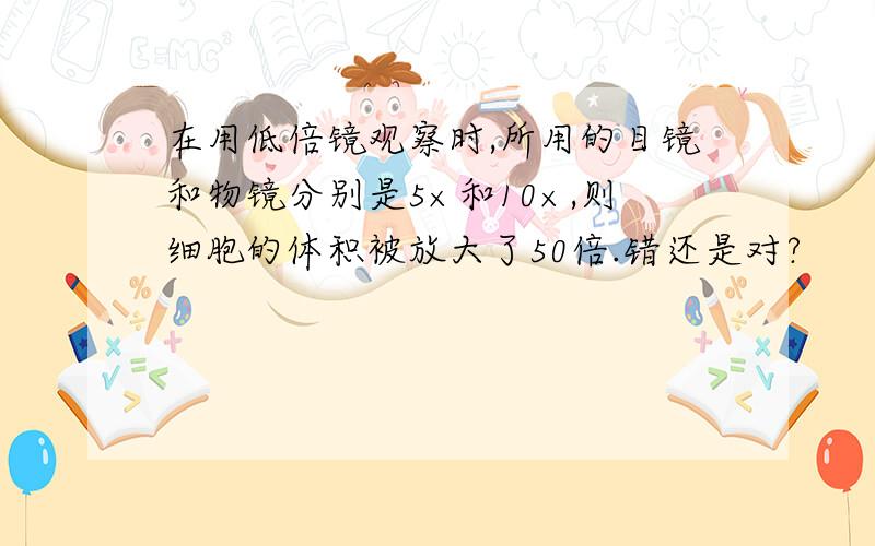 在用低倍镜观察时,所用的目镜和物镜分别是5×和10×,则细胞的体积被放大了50倍.错还是对?