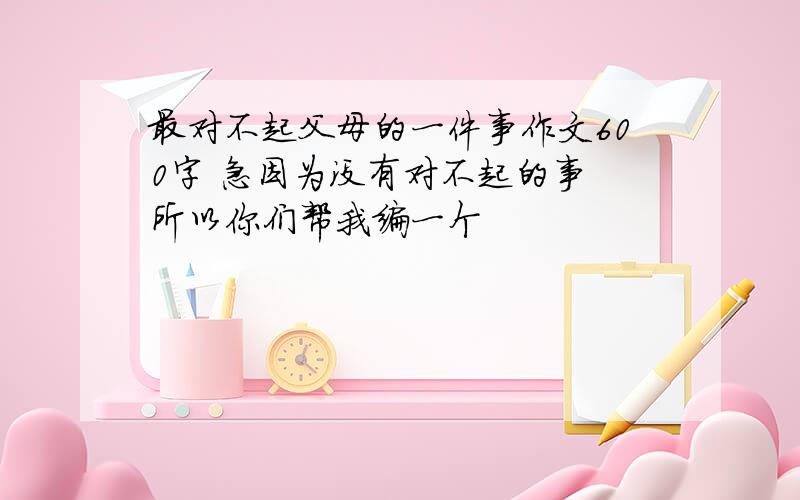 最对不起父母的一件事作文600字 急因为没有对不起的事 所以你们帮我编一个