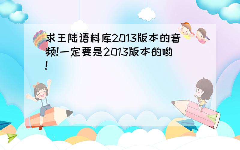 求王陆语料库2013版本的音频!一定要是2013版本的哟!