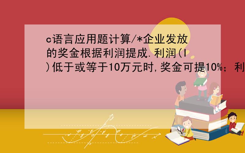 c语言应用题计算/*企业发放的奖金根据利润提成.利润(I)低于或等于10万元时,奖金可提10%；利润高 　　　于10万元,低于20万元时,低于10万元的部分按10%提成,高于10万元的部分,可可提 　　　成7