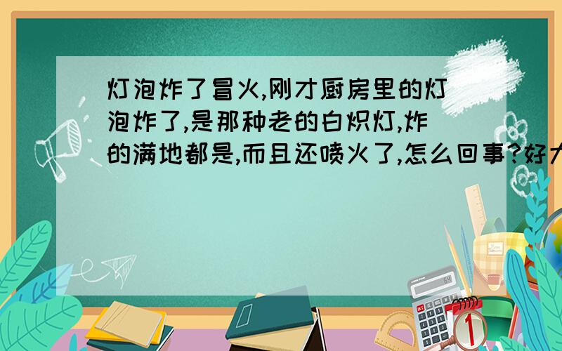 灯泡炸了冒火,刚才厨房里的灯泡炸了,是那种老的白炽灯,炸的满地都是,而且还喷火了,怎么回事?好大的