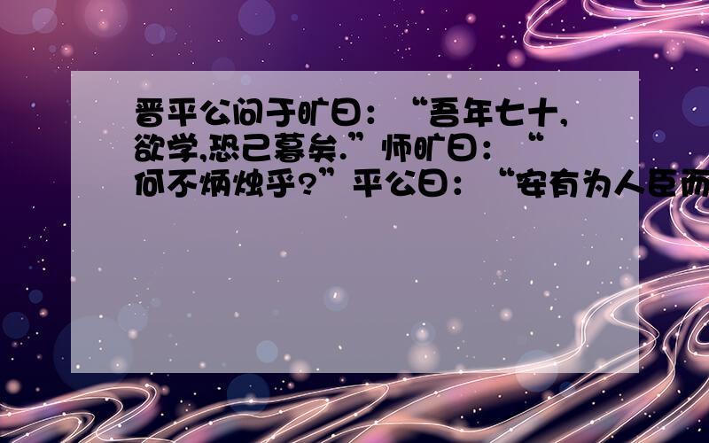 晋平公问于旷曰：“吾年七十,欲学,恐己暮矣.”师旷曰：“何不炳烛乎?”平公曰：“安有为人臣而戏其君乎?