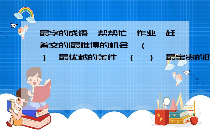 最字的成语,帮帮忙,作业,赶着交的!最难得的机会—（  ）,最优越的条件—（  ）,最宝贵的时间—（  ）,最有钱的人—（  ）