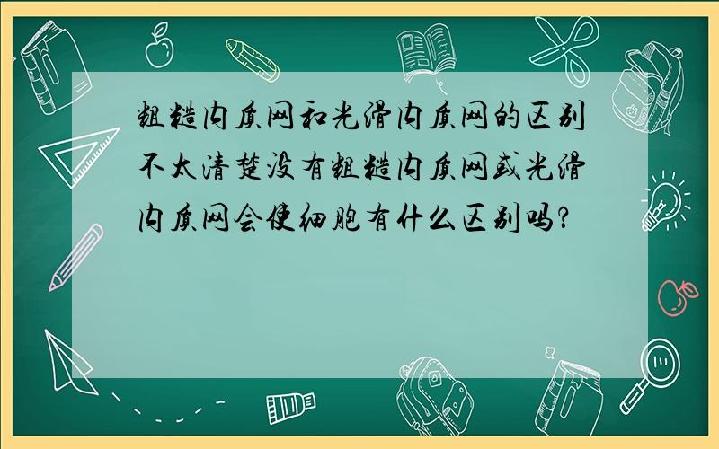 粗糙内质网和光滑内质网的区别不太清楚没有粗糙内质网或光滑内质网会使细胞有什么区别吗？