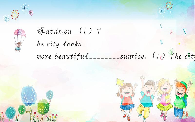 填at,in,on （1）The city looks more beautiful________sunrise.（1）The city looks more beautiful________sunrise.（2）Don’t read_______the sun.It’s bad for your eyes.（3）Answer the questions________page 63 of the workbook.（4）Who is kn