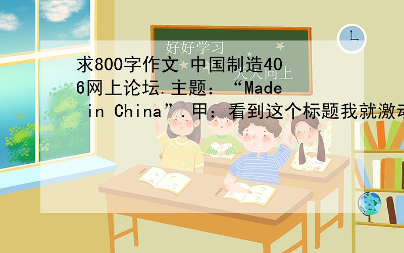 求800字作文 中国制造406网上论坛.主题：“Made in China”.甲：看到这个标题我就激动.我们中国制造了多少领先于世界、让外国人 惊叹的东西啊,比如四大发明,比如长城、大运河,比如兵马俑、