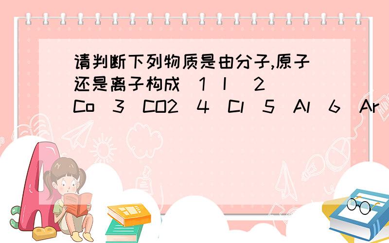 请判断下列物质是由分子,原子还是离子构成（1）I （2）Co（3）CO2（4）Cl（5）Al（6）Ar（7）Al2O3（8）Ca（OH）2请说明判断依据