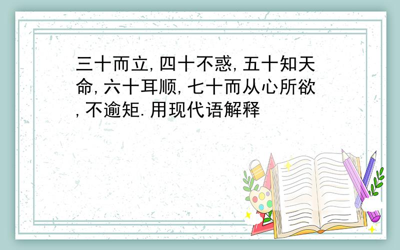 三十而立,四十不惑,五十知天命,六十耳顺,七十而从心所欲,不逾矩.用现代语解释