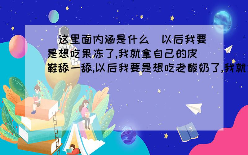 (这里面内涵是什么)以后我要是想吃果冻了,我就拿自己的皮鞋舔一舔,以后我要是想吃老酸奶了,我就拿自己的皮鞋舔一舔,以后我要是感冒了,我就拿自己的皮鞋舔一舔.