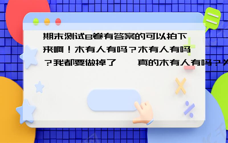 期末测试B卷有答案的可以拍下来啊！木有人有吗？木有人有吗？我都要做掉了……真的木有人有吗？为什么我问什么问题都木有答案啊！我问的真的那么犀利吗？