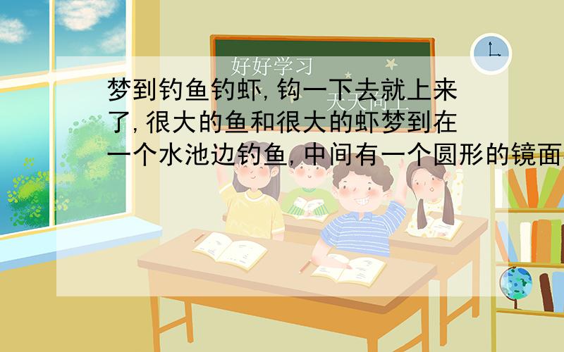 梦到钓鱼钓虾,钩一下去就上来了,很大的鱼和很大的虾梦到在一个水池边钓鱼,中间有一个圆形的镜面柱子,阴森森的.一下子就钓一条鱼,很大的那种鱼.水池里还有虾,也是特别大的那种,也是一