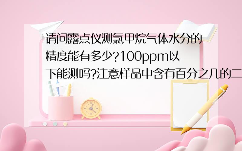 请问露点仪测氯甲烷气体水分的精度能有多少?100ppm以下能测吗?注意样品中含有百分之几的二氯甲烷