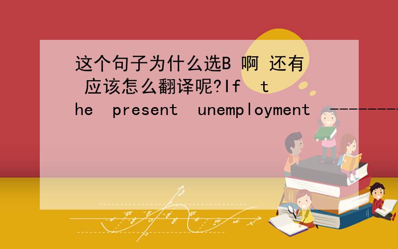 这个句子为什么选B 啊 还有 应该怎么翻译呢?If  the  present  unemployment  --------- continue, the  society  would  face  a  more  difficult  situation   ..A  .  would    B.. should   C..  might    D   could