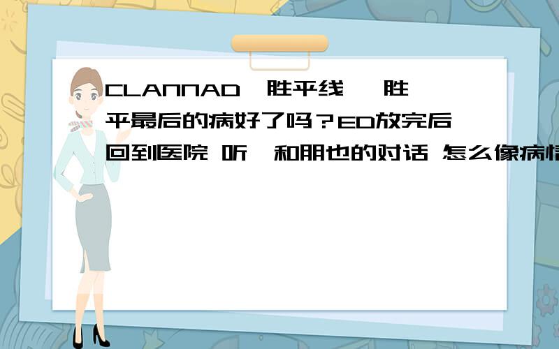 CLANNAD柊胜平线 柊胜平最后的病好了吗？ED放完后回到医院 听椋和朋也的对话 怎么像病情复发了 但又感觉像病好了 为什么最后胜平又回到医院了 难到说病情又恶化了吗？那椋也太可怜了~