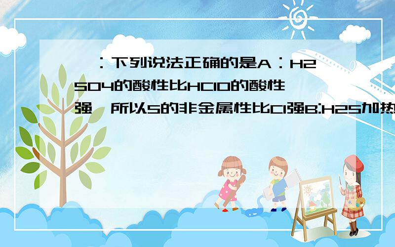 一：下列说法正确的是A：H2SO4的酸性比HClO的酸性强,所以S的非金属性比Cl强B:H2S加热到300℃时就分解,H2O加热到1000℃才分解,说明O非金属性比S强C：将（NH4）2Fe（SO4)2·6H2O溶于稀硝酸,滴加KSCN溶