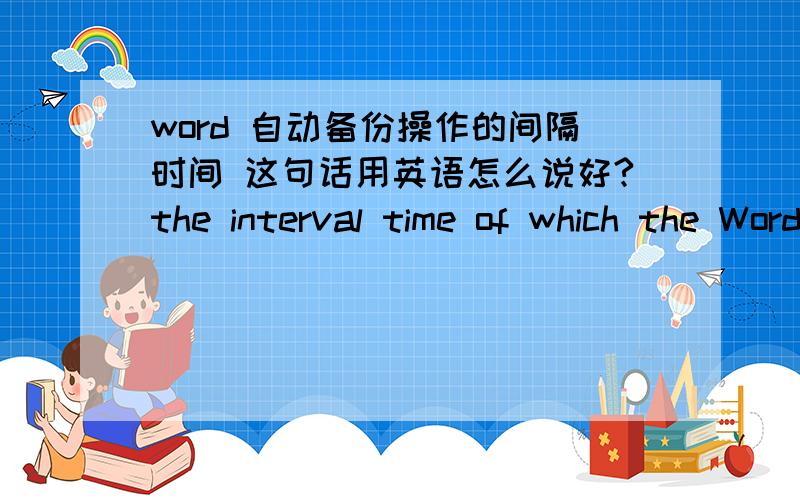 word 自动备份操作的间隔时间 这句话用英语怎么说好?the interval time of which the Word auto backup operation starts.我觉得我翻译得不对,我想使用interval这个单词,但是我不会使,觉得怎么使都不对,