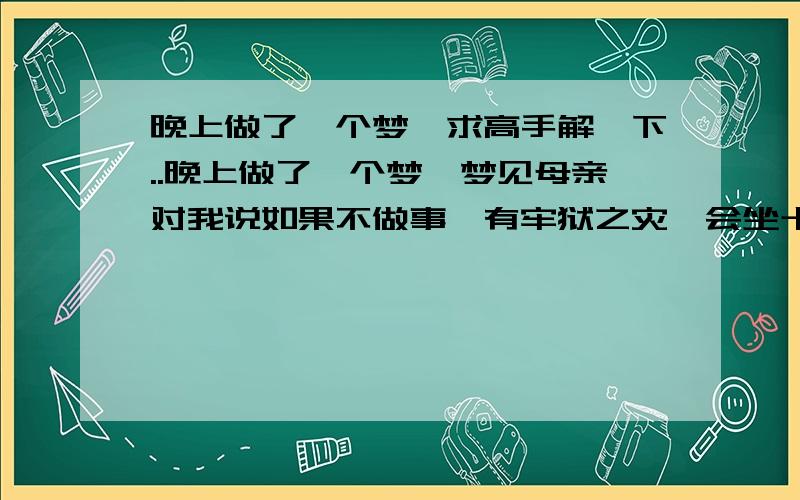 晚上做了一个梦,求高手解一下..晚上做了一个梦,梦见母亲对我说如果不做事,有牢狱之灾,会坐十几年牢,然后我的人生会步步高升,飞黄腾达.但是那次牢狱之灾是冤案..梦反正有点乱,求高人给