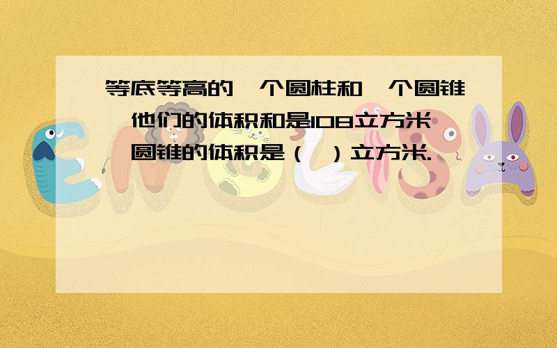 等底等高的一个圆柱和一个圆锥,他们的体积和是108立方米,圆锥的体积是（ ）立方米.