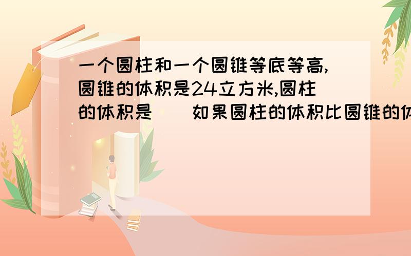 一个圆柱和一个圆锥等底等高,圆锥的体积是24立方米,圆柱的体积是（）如果圆柱的体积比圆锥的体积大18立方米,圆柱的体积是（）圆锥的体积是（）,和上面的是一个踢