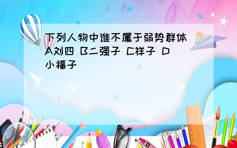 下列人物中谁不属于弱势群体 A刘四 B二强子 C祥子 D小福子